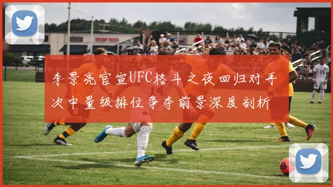 李景亮官宣UFC格斗之夜回归对手 次中量级排位争夺前景深度剖析
