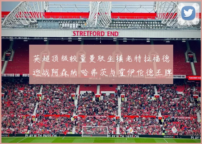 英超顶级较量曼联坐镇老特拉福德迎战阿森纳 哈弗茨与霍伊伦德王牌射手逐鹿前瞻