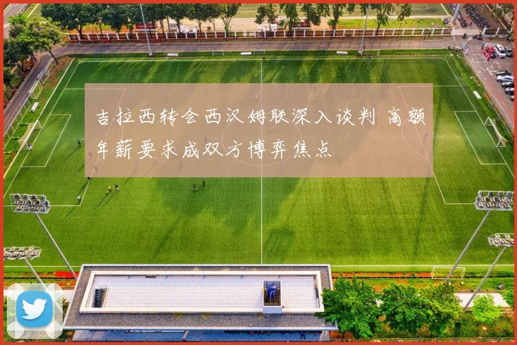 吉拉西转会西汉姆联深入谈判 高额年薪要求成双方博弈焦点