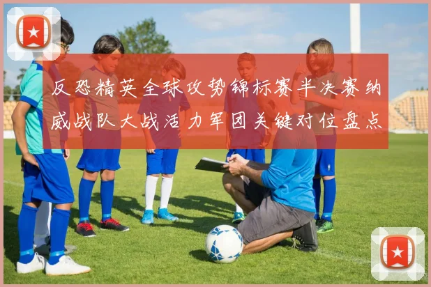 反恐精英全球攻势锦标赛半决赛纳威战队大战活力军团关键对位盘点