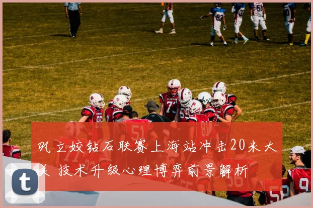 巩立姣钻石联赛上海站冲击20米大关 技术升级心理博弈前景解析