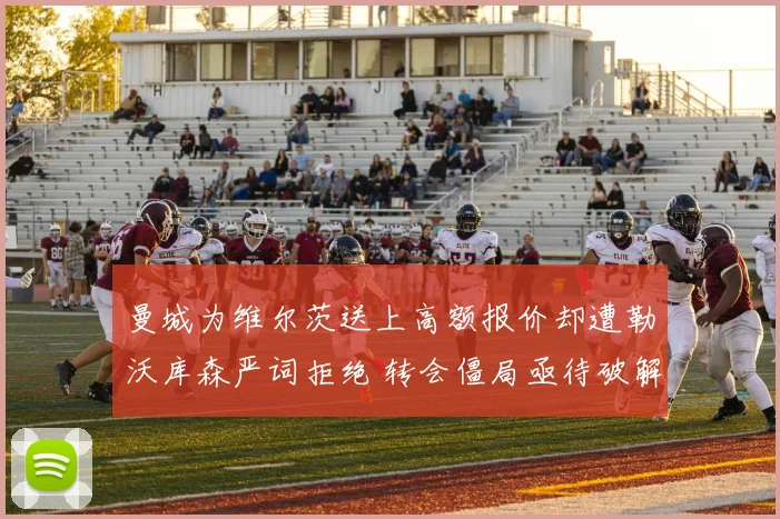 曼城为维尔茨送上高额报价却遭勒沃库森严词拒绝 转会僵局亟待破解