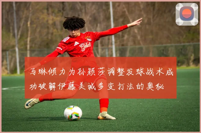 马琳倾力为孙颖莎调整发球战术成功破解伊藤美诚多变打法的奥秘