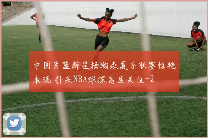 中国男篮新星杨瀚森夏季联赛惊艳表现 引来NBA球探高度关注