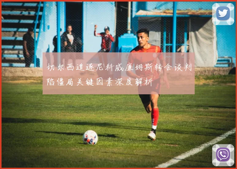 切尔西追逐尼科威廉姆斯转会谈判陷僵局关键因素深度解析