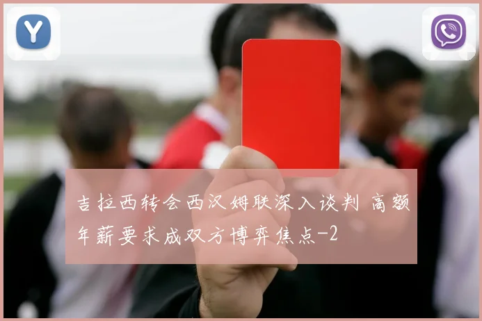 吉拉西转会西汉姆联深入谈判 高额年薪要求成双方博弈焦点