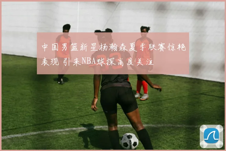 中国男篮新星杨瀚森夏季联赛惊艳表现 引来NBA球探高度关注