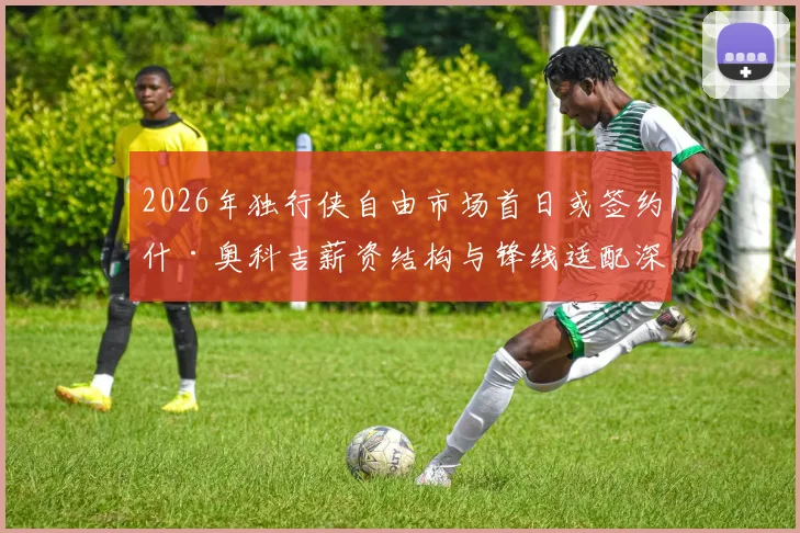 2026年独行侠自由市场首日或签约什·奥科吉薪资结构与锋线适配深度解析