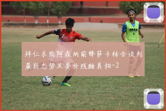拜仁求购阿森纳前锋萨卡转会谈判最新态势及要价残酷真相