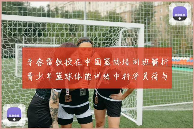 李春雷教授在中国篮协培训班解析青少年篮球体能训练中科学负荷与长期发展模型