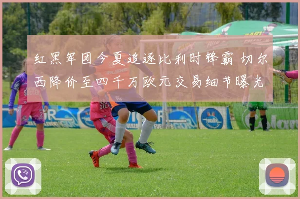 红黑军团今夏追逐比利时锋霸 切尔西降价至四千万欧元交易细节曝光