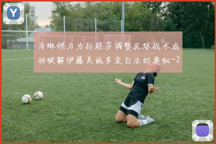 马琳倾力为孙颖莎调整发球战术成功破解伊藤美诚多变打法的奥秘