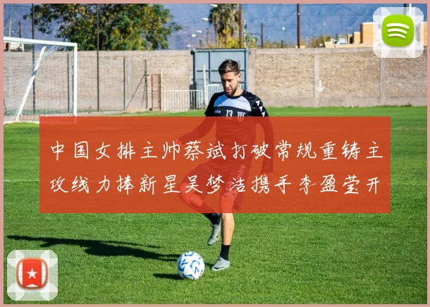 中国女排主帅蔡斌打破常规重铸主攻线力捧新星吴梦洁携手李盈莹开创未来