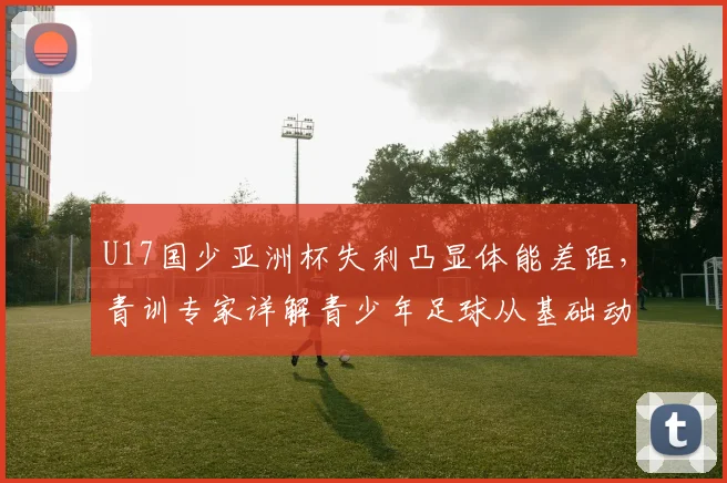 U17国少亚洲杯失利凸显体能差距，青训专家详解青少年足球从基础动作到专项耐力的分龄训练体系