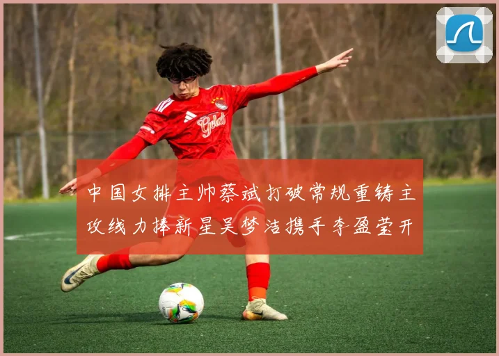 中国女排主帅蔡斌打破常规重铸主攻线力捧新星吴梦洁携手李盈莹开创未来