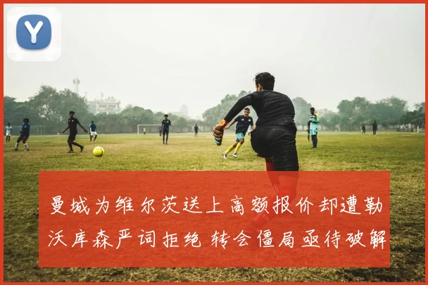 曼城为维尔茨送上高额报价却遭勒沃库森严词拒绝 转会僵局亟待破解