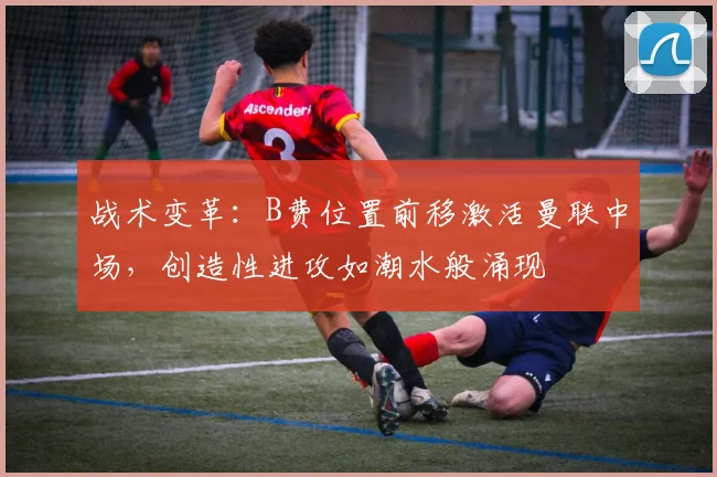 战术变革：B费位置前移激活曼联中场，创造性进攻如潮水般涌现
