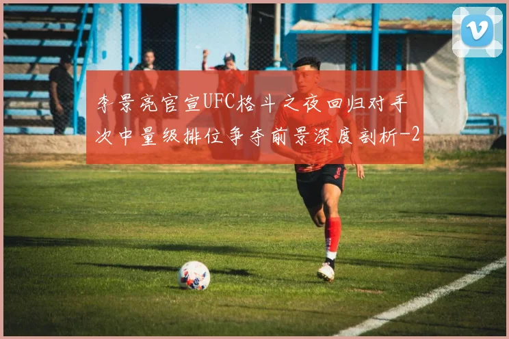 李景亮官宣UFC格斗之夜回归对手 次中量级排位争夺前景深度剖析