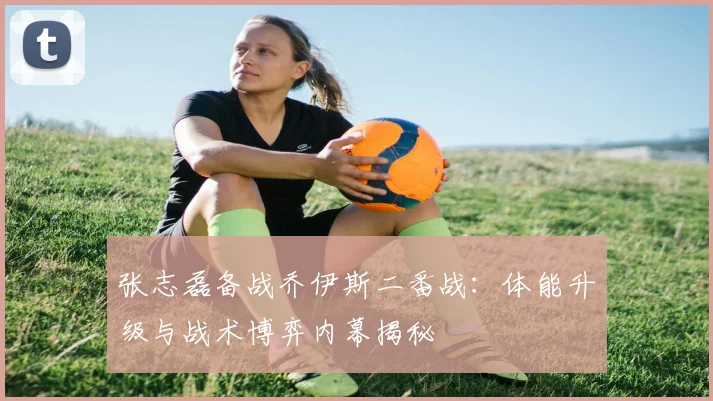张志磊备战乔伊斯二番战：体能升级与战术博弈内幕揭秘