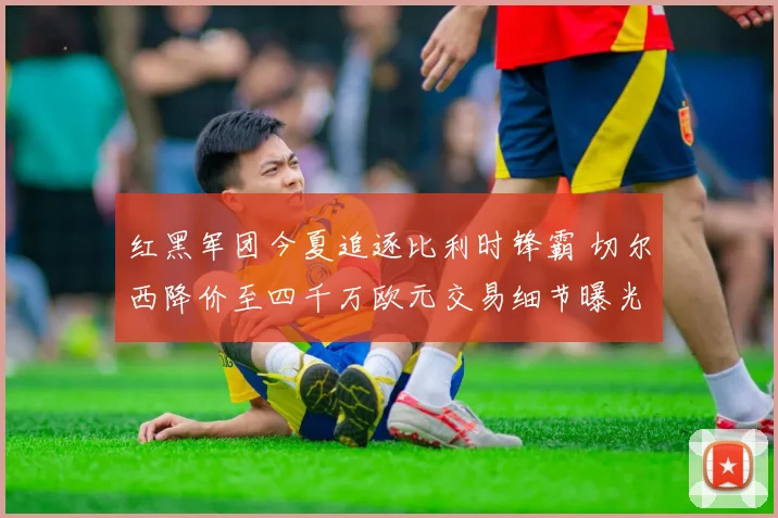 红黑军团今夏追逐比利时锋霸 切尔西降价至四千万欧元交易细节曝光