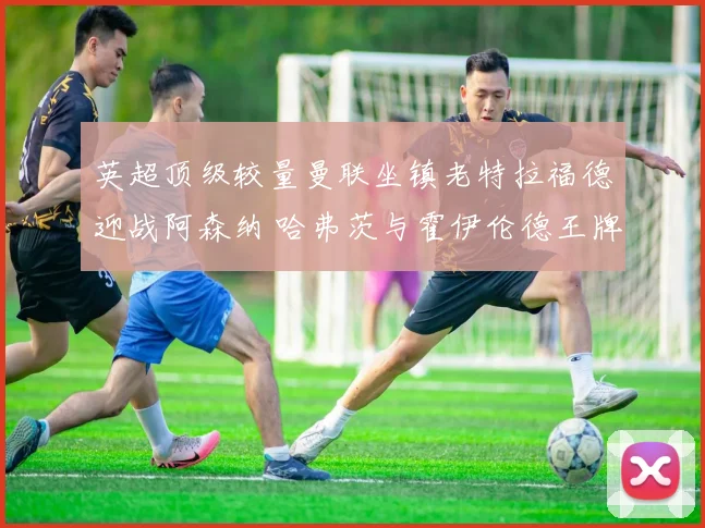 英超顶级较量曼联坐镇老特拉福德迎战阿森纳 哈弗茨与霍伊伦德王牌射手逐鹿前瞻